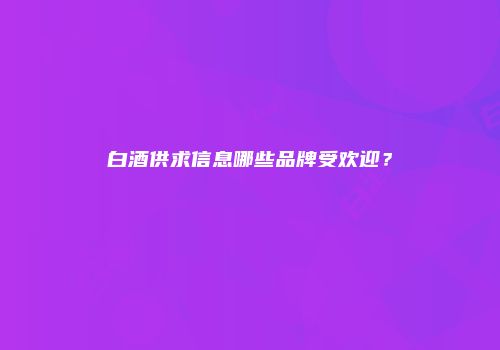白酒供求信息哪些品牌受欢迎？
