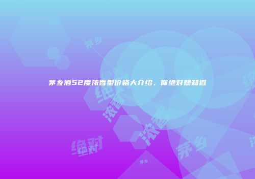 茅乡酒52度浓香型价格大介绍，你绝对想知道