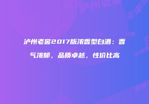 泸州老窖2017版浓香型白酒：香气浓郁，品质卓越，性价比高