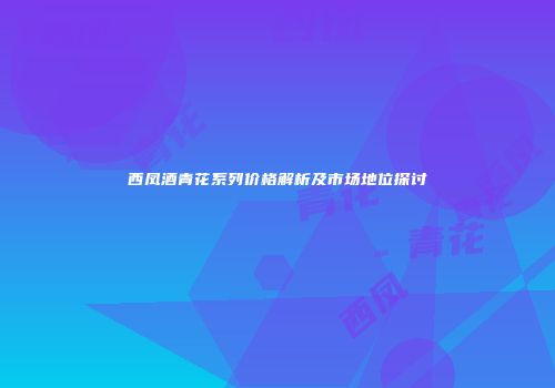 西凤酒青花系列价格解析及市场地位探讨