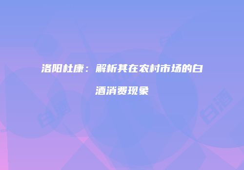 洛阳杜康：解析其在农村市场的白酒消费现象