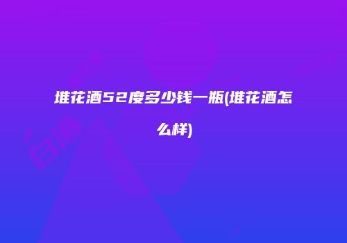 堆花酒52度多少钱一瓶(堆花酒怎么样)