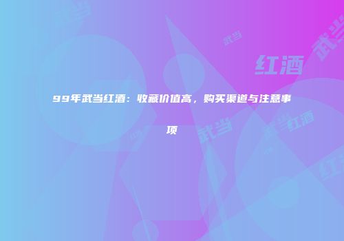 99年武当红酒：收藏价值高，购买渠道与注意事项