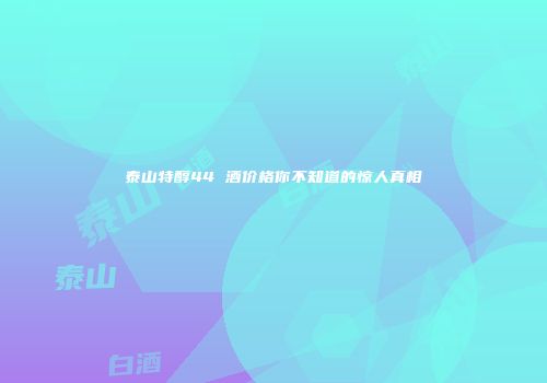 泰山特醇44 酒价格你不知道的惊人真相