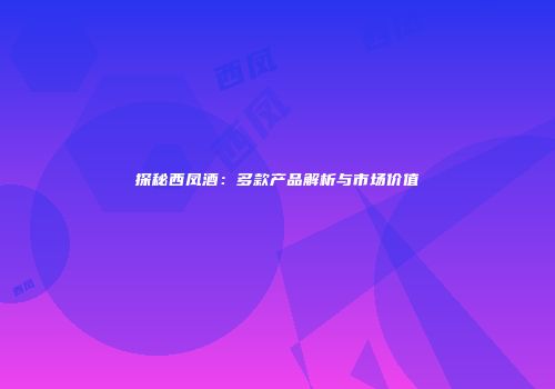 探秘西凤酒：多款产品解析与市场价值