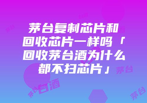 茅台复制芯片和回收芯片一样吗「回收茅台酒为什么都不扫芯片」