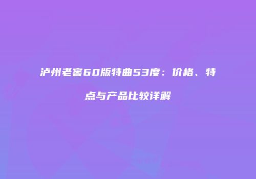 泸州老窖60版特曲53度：价格、特点与产品比较详解