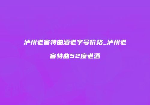 泸州老窖特曲酒老字号价格_泸州老窖特曲52度老酒