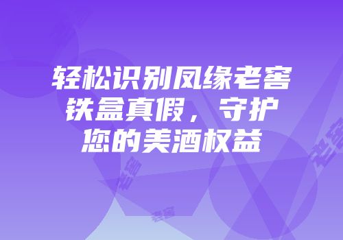 轻松识别凤缘老窖铁盒真假，守护您的美酒权益