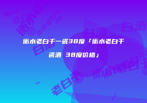 衡水老白干一瓷38度「衡水老白干瓷酒 38度价格」