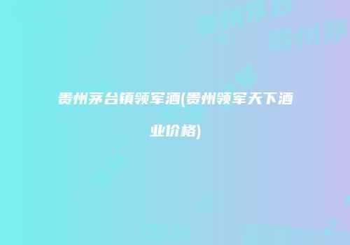 贵州茅台镇领军酒(贵州领军天下酒业价格)