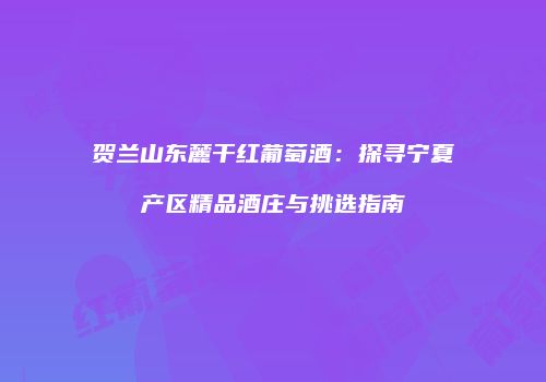 贺兰山东麓干红葡萄酒：探寻宁夏产区精品酒庄与挑选指南
