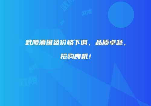 武陵酒国色价格下调，品质卓越，抢购良机！