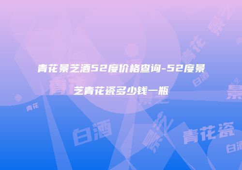 青花景芝酒52度价格查询-52度景芝青花瓷多少钱一瓶