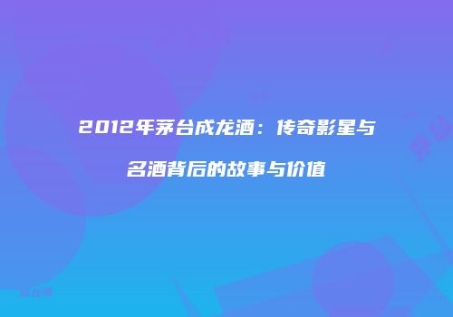 2012年茅台成龙酒：传奇影星与名酒背后的故事与价值