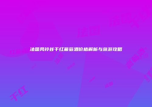 法国风铃谷干红葡萄酒价格解析与旅游攻略