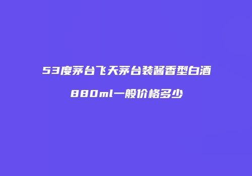 53度茅台飞天茅台装酱香型白酒880ml一般价格多少