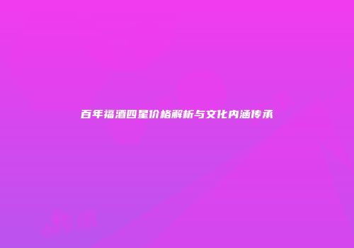 百年福酒四星价格解析与文化内涵传承