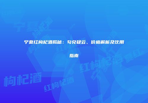 宁夏红枸杞酒揭秘：勾兑疑云、价格解析及饮用指南