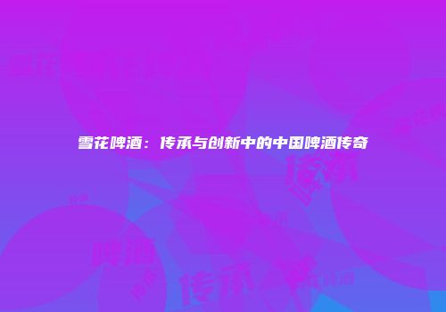 雪花啤酒：传承与创新中的中国啤酒传奇