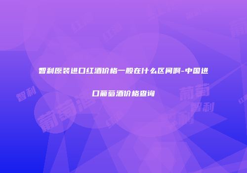 智利原装进口红酒价格一般在什么区间啊-中国进口葡萄酒价格查询