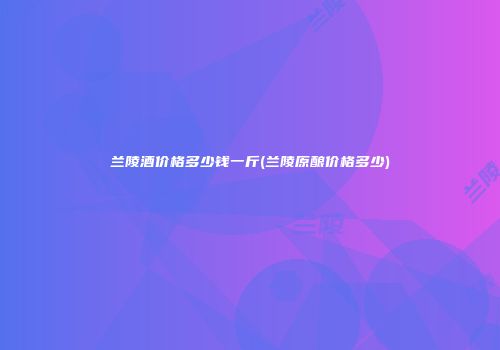 兰陵酒价格多少钱一斤(兰陵原酿价格多少)