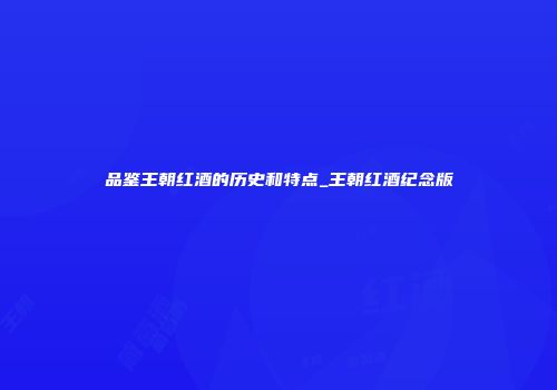 品鉴王朝红酒的历史和特点_王朝红酒纪念版