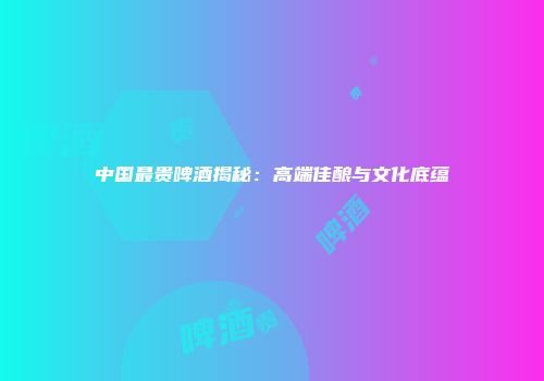 中国最贵啤酒揭秘：高端佳酿与文化底蕴
