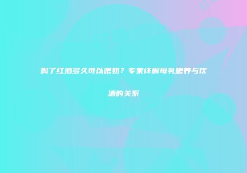 喝了红酒多久可以喂奶？专家详解母乳喂养与饮酒的关系