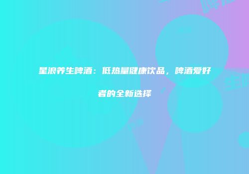 星浪养生啤酒：低热量健康饮品，啤酒爱好者的全新选择