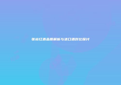 张裕红酒品质解析与进口酒对比探讨