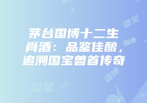 茅台国博十二生肖酒：品鉴佳酿，追溯国宝兽首传奇