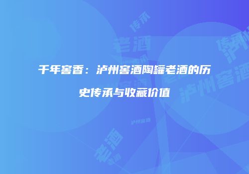 千年窖香：泸州窖酒陶罐老酒的历史传承与收藏价值
