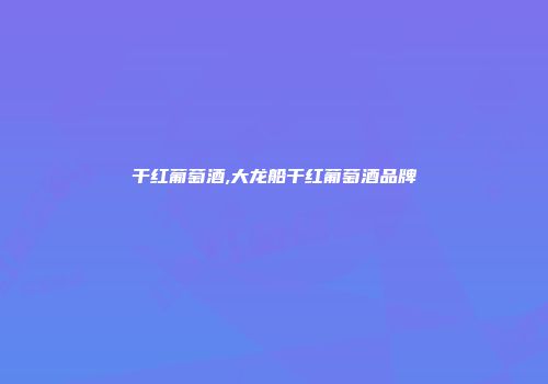 干红葡萄酒,大龙船干红葡萄酒品牌