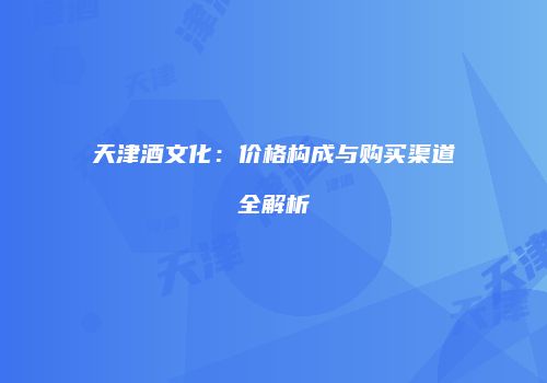 天津酒文化：价格构成与购买渠道全解析