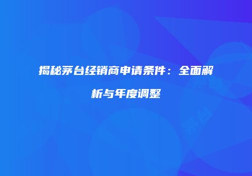 揭秘茅台经销商申请条件：全面解析与年度调整