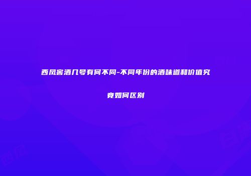 西凤窖酒几号有何不同-不同年份的酒味道和价值究竟如何区别
