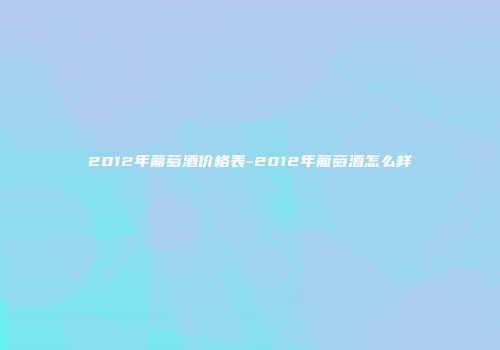 2012年葡萄酒价格表-2012年葡萄酒怎么样