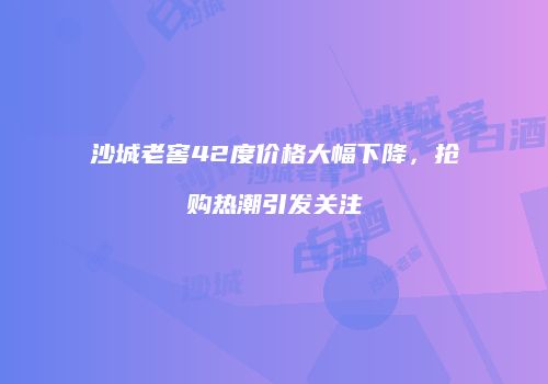 沙城老窖42度价格大幅下降，抢购热潮引发关注