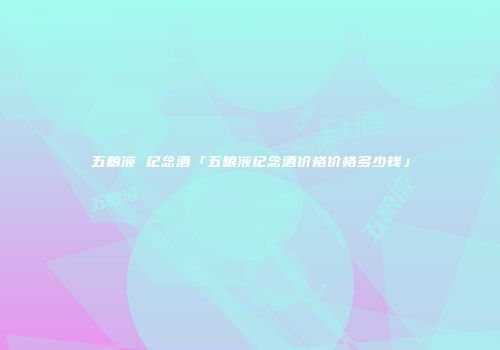 五粮液 纪念酒「五粮液纪念酒价格价格多少钱」