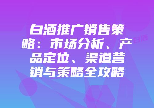 白酒推广销售策略：市场分析、产品定位、渠道营销与策略全攻略