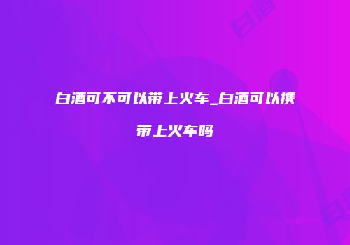 白酒可不可以带上火车_白酒可以携带上火车吗