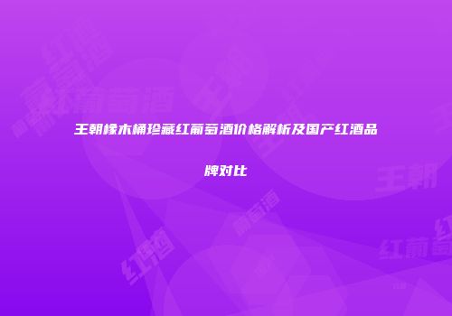 王朝橡木桶珍藏红葡萄酒价格解析及国产红酒品牌对比