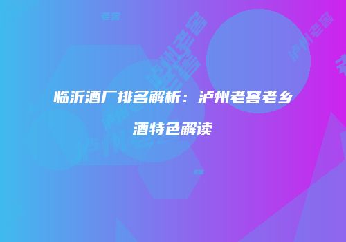 临沂酒厂排名解析：泸州老窖老乡酒特色解读