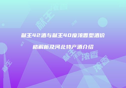献王42酒与献王40度浓香型酒价格解析及河北特产酒介绍