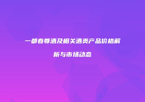 一都春尊酒及相关酒类产品价格解析与市场动态