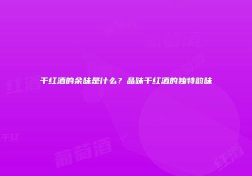 干红酒的余味是什么？品味干红酒的独特韵味