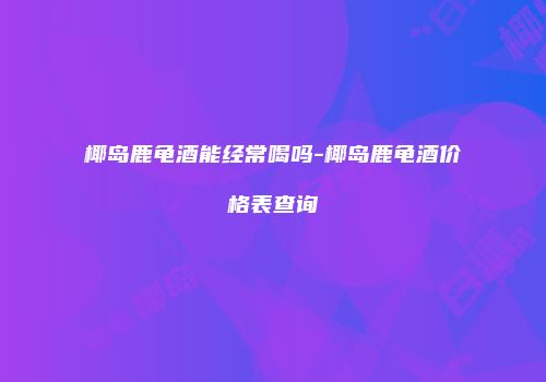 椰岛鹿龟酒能经常喝吗-椰岛鹿龟酒价格表查询