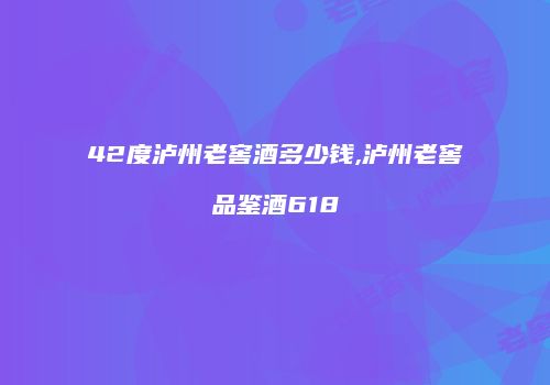 42度泸州老窖酒多少钱,泸州老窖品鉴酒618
