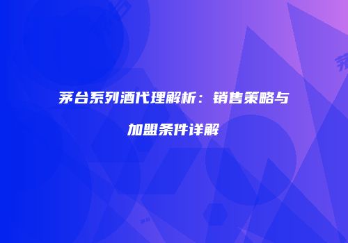 茅台系列酒代理解析：销售策略与加盟条件详解